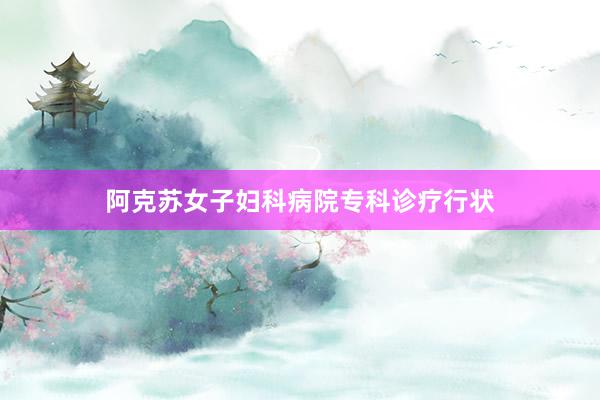 阿克苏女子妇科病院专科诊疗行状