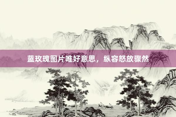 蓝玫瑰图片唯好意思，纵容怒放骤然